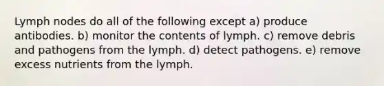 Lymph nodes do all of the following except a) produce antibodies. b) monitor the contents of lymph. c) remove debris and pathogens from the lymph. d) detect pathogens. e) remove excess nutrients from the lymph.