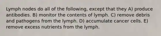 Lymph nodes do all of the following, except that they A) produce antibodies. B) monitor the contents of lymph. C) remove debris and pathogens from the lymph. D) accumulate cancer cells. E) remove excess nutrients from the lymph.