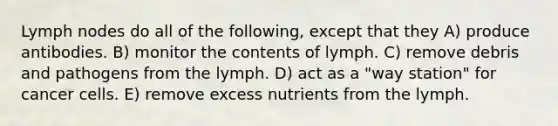 Lymph nodes do all of the following, except that they A) produce antibodies. B) monitor the contents of lymph. C) remove debris and pathogens from the lymph. D) act as a "way station" for cancer cells. E) remove excess nutrients from the lymph.