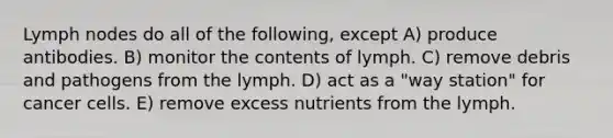 Lymph nodes do all of the following, except A) produce antibodies. B) monitor the contents of lymph. C) remove debris and pathogens from the lymph. D) act as a "way station" for cancer cells. E) remove excess nutrients from the lymph.