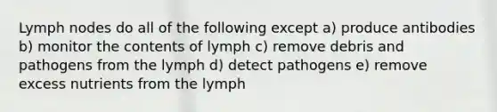 Lymph nodes do all of the following except a) produce antibodies b) monitor the contents of lymph c) remove debris and pathogens from the lymph d) detect pathogens e) remove excess nutrients from the lymph