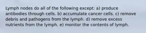 Lymph nodes do all of the following except: a) produce antibodies through cells. b) accumulate cancer cells. c) remove debris and pathogens from the lymph. d) remove excess nutrients from the lymph. e) monitor the contents of lymph.