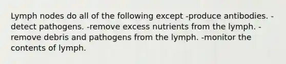 Lymph nodes do all of the following except -produce antibodies. -detect pathogens. -remove excess nutrients from the lymph. -remove debris and pathogens from the lymph. -monitor the contents of lymph.