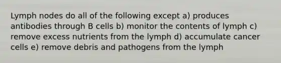 Lymph nodes do all of the following except a) produces antibodies through B cells b) monitor the contents of lymph c) remove excess nutrients from the lymph d) accumulate cancer cells e) remove debris and pathogens from the lymph