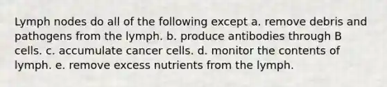 Lymph nodes do all of the following except a. remove debris and pathogens from the lymph. b. produce antibodies through B cells. c. accumulate cancer cells. d. monitor the contents of lymph. e. remove excess nutrients from the lymph.