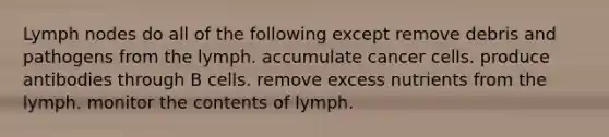 Lymph nodes do all of the following except remove debris and pathogens from the lymph. accumulate cancer cells. produce antibodies through B cells. remove excess nutrients from the lymph. monitor the contents of lymph.