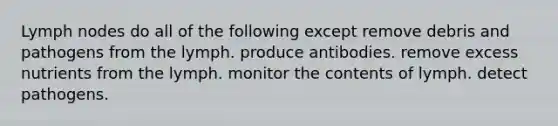 Lymph nodes do all of the following except remove debris and pathogens from the lymph. produce antibodies. remove excess nutrients from the lymph. monitor the contents of lymph. detect pathogens.