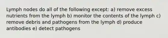 Lymph nodes do all of the following except: a) remove excess nutrients from the lymph b) monitor the contents of the lymph c) remove debris and pathogens from the lymph d) produce antibodies e) detect pathogens