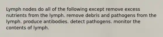 Lymph nodes do all of the following except remove excess nutrients from the lymph. remove debris and pathogens from the lymph. produce antibodies. detect pathogens. monitor the contents of lymph.