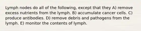 Lymph nodes do all of the following, except that they A) remove excess nutrients from the lymph. B) accumulate cancer cells. C) produce antibodies. D) remove debris and pathogens from the lymph. E) monitor the contents of lymph.