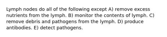 Lymph nodes do all of the following except A) remove excess nutrients from the lymph. B) monitor the contents of lymph. C) remove debris and pathogens from the lymph. D) produce antibodies. E) detect pathogens.