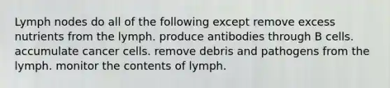 Lymph nodes do all of the following except remove excess nutrients from the lymph. produce antibodies through B cells. accumulate cancer cells. remove debris and pathogens from the lymph. monitor the contents of lymph.