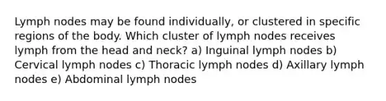 Lymph nodes may be found individually, or clustered in specific regions of the body. Which cluster of lymph nodes receives lymph from the head and neck? a) Inguinal lymph nodes b) Cervical lymph nodes c) Thoracic lymph nodes d) Axillary lymph nodes e) Abdominal lymph nodes