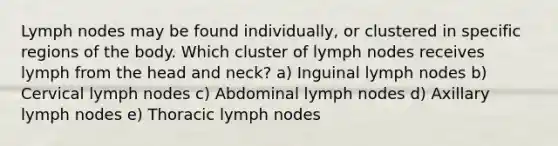 Lymph nodes may be found individually, or clustered in specific regions of the body. Which cluster of lymph nodes receives lymph from the head and neck? a) Inguinal lymph nodes b) Cervical lymph nodes c) Abdominal lymph nodes d) Axillary lymph nodes e) Thoracic lymph nodes