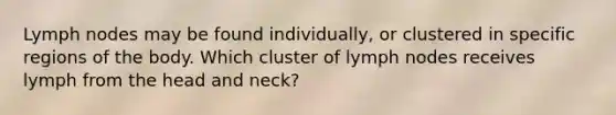 Lymph nodes may be found individually, or clustered in specific regions of the body. Which cluster of lymph nodes receives lymph from the head and neck?