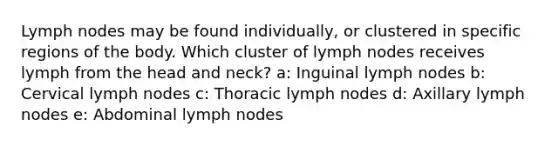 Lymph nodes may be found individually, or clustered in specific regions of the body. Which cluster of lymph nodes receives lymph from the head and neck? a: Inguinal lymph nodes b: Cervical lymph nodes c: Thoracic lymph nodes d: Axillary lymph nodes e: Abdominal lymph nodes