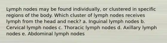 Lymph nodes may be found individually, or clustered in specific regions of the body. Which cluster of lymph nodes receives lymph from the head and neck? a. Inguinal lymph nodes b. Cervical lymph nodes c. Thoracic lymph nodes d. Axillary lymph nodes e. Abdominal lymph nodes