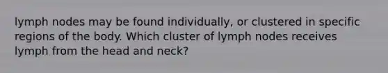 lymph nodes may be found individually, or clustered in specific regions of the body. Which cluster of lymph nodes receives lymph from the head and neck?