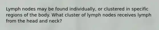 Lymph nodes may be found individually, or clustered in specific regions of the body. What cluster of lymph nodes receives lymph from the head and neck?