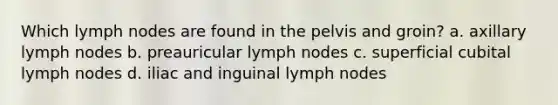 Which lymph nodes are found in the pelvis and groin? a. axillary lymph nodes b. preauricular lymph nodes c. superficial cubital lymph nodes d. iliac and inguinal lymph nodes