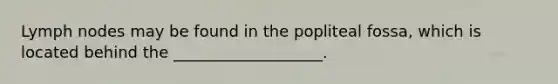 Lymph nodes may be found in the popliteal fossa, which is located behind the ___________________.