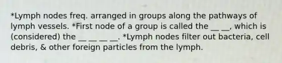 *Lymph nodes freq. arranged in groups along the pathways of lymph vessels. *First node of a group is called the __ __, which is (considered) the __ __ __ __. *Lymph nodes filter out bacteria, cell debris, & other foreign particles from the lymph.