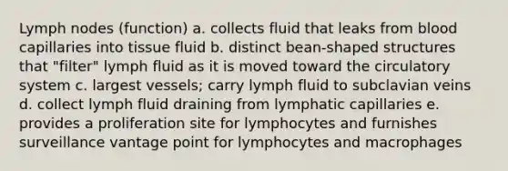 Lymph nodes (function) a. collects fluid that leaks from blood capillaries into tissue fluid b. distinct bean-shaped structures that "filter" lymph fluid as it is moved toward the circulatory system c. largest vessels; carry lymph fluid to subclavian veins d. collect lymph fluid draining from lymphatic capillaries e. provides a proliferation site for lymphocytes and furnishes surveillance vantage point for lymphocytes and macrophages