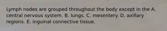 Lymph nodes are grouped throughout the body except in the A. central nervous system. B. lungs. C. mesentery. D. axillary regions. E. inguinal connective tissue.