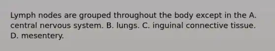 Lymph nodes are grouped throughout the body except in the A. central nervous system. B. lungs. C. inguinal connective tissue. D. mesentery.