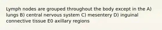 Lymph nodes are grouped throughout the body except in the A) lungs B) central nervous system C) mesentery D) inguinal connective tissue E0 axillary regions