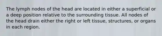 The lymph nodes of the head are located in either a superficial or a deep position relative to the surrounding tissue. All nodes of the head drain either the right or left tissue, structures, or organs in each region.