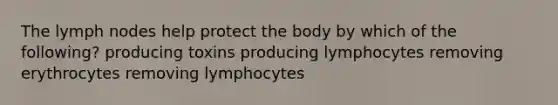 The lymph nodes help protect the body by which of the following? producing toxins producing lymphocytes removing erythrocytes removing lymphocytes