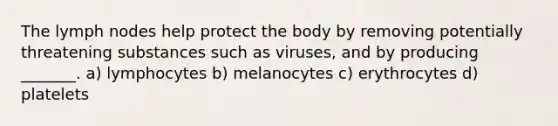 The lymph nodes help protect the body by removing potentially threatening substances such as viruses, and by producing _______. a) lymphocytes b) melanocytes c) erythrocytes d) platelets