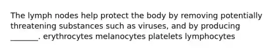 The lymph nodes help protect the body by removing potentially threatening substances such as viruses, and by producing _______. erythrocytes melanocytes platelets lymphocytes