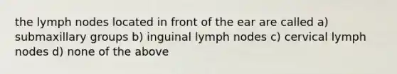 the lymph nodes located in front of the ear are called a) submaxillary groups b) inguinal lymph nodes c) cervical lymph nodes d) none of the above