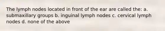 The lymph nodes located in front of the ear are called the: a. submaxillary groups b. inguinal lymph nodes c. cervical lymph nodes d. none of the above