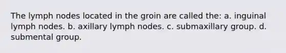 The lymph nodes located in the groin are called the: a. inguinal lymph nodes. b. axillary lymph nodes. c. submaxillary group. d. submental group.