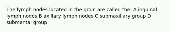 The lymph nodes located in the groin are called the: A inguinal lymph nodes B axillary lymph nodes C submaxillary group D submental group