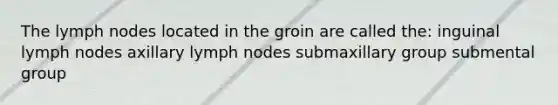 The lymph nodes located in the groin are called the: inguinal lymph nodes axillary lymph nodes submaxillary group submental group