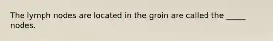 The lymph nodes are located in the groin are called the _____ nodes.