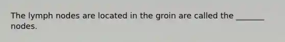 The lymph nodes are located in the groin are called the _______ nodes.