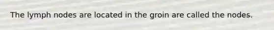 The lymph nodes are located in the groin are called the nodes.