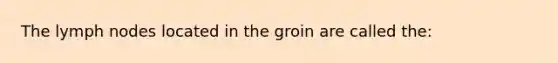 The lymph nodes located in the groin are called the: