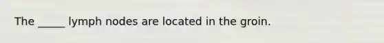 The _____ lymph nodes are located in the groin.