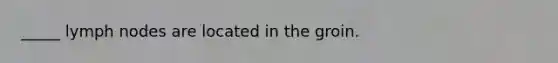 _____ lymph nodes are located in the groin.