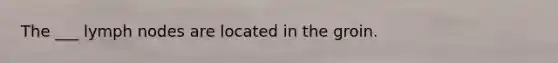 The ___ lymph nodes are located in the groin.