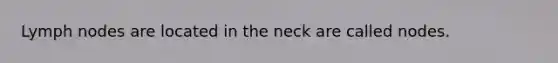 Lymph nodes are located in the neck are called nodes.