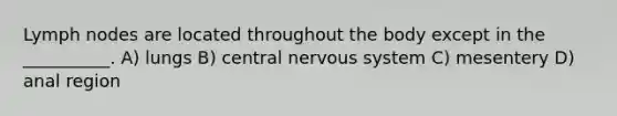 Lymph nodes are located throughout the body except in the __________. A) lungs B) central <a href='https://www.questionai.com/knowledge/kThdVqrsqy-nervous-system' class='anchor-knowledge'>nervous system</a> C) mesentery D) anal region