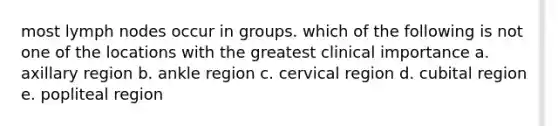 most lymph nodes occur in groups. which of the following is not one of the locations with the greatest clinical importance a. axillary region b. ankle region c. cervical region d. cubital region e. popliteal region