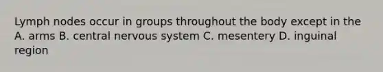 Lymph nodes occur in groups throughout the body except in the A. arms B. central nervous system C. mesentery D. inguinal region